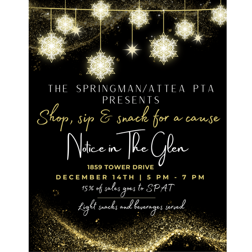 The Springman-Attea PTA Presents Shop, sip, and snack for a cause!   Notice in the Glen  1859 Tower Drive  
December 14, 2023 5pm-7pm  
15% of sales goes to SP-AT
Light snacks and beverages Served.  (White and gold various fonts on a black background.  Gold and white sparkles and snowflakes at the top and bottom.) 
