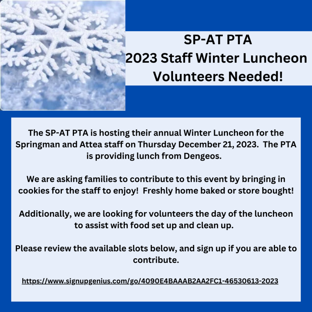 The SP-AT PTA is hosting their annual Winter Luncheon for the Springman and Attea staff on Thursday December 21, 2023.  The PTA is providing lunch from Dengeos.  

We are asking families to contribute to this event by bringing in cookies for the staff to enjoy!  Freshly home baked or store bought!

Additionally, we are looking for volunteers the day of the luncheon to assist with food set up and clean up.  

Please review the available slots below and sign up if you are able to contribute.

Please drop any cookies off at the front office at your school the morning of 12/21.

If providing cookies for the luncheon, please provide a list of ingredients and bring on a non-returnable plate/platter/bag/container.

Thank you for your continued support and generousity!

-SP-AT PTA

(Contains graphic of a snowflake with a dark blue background.) 