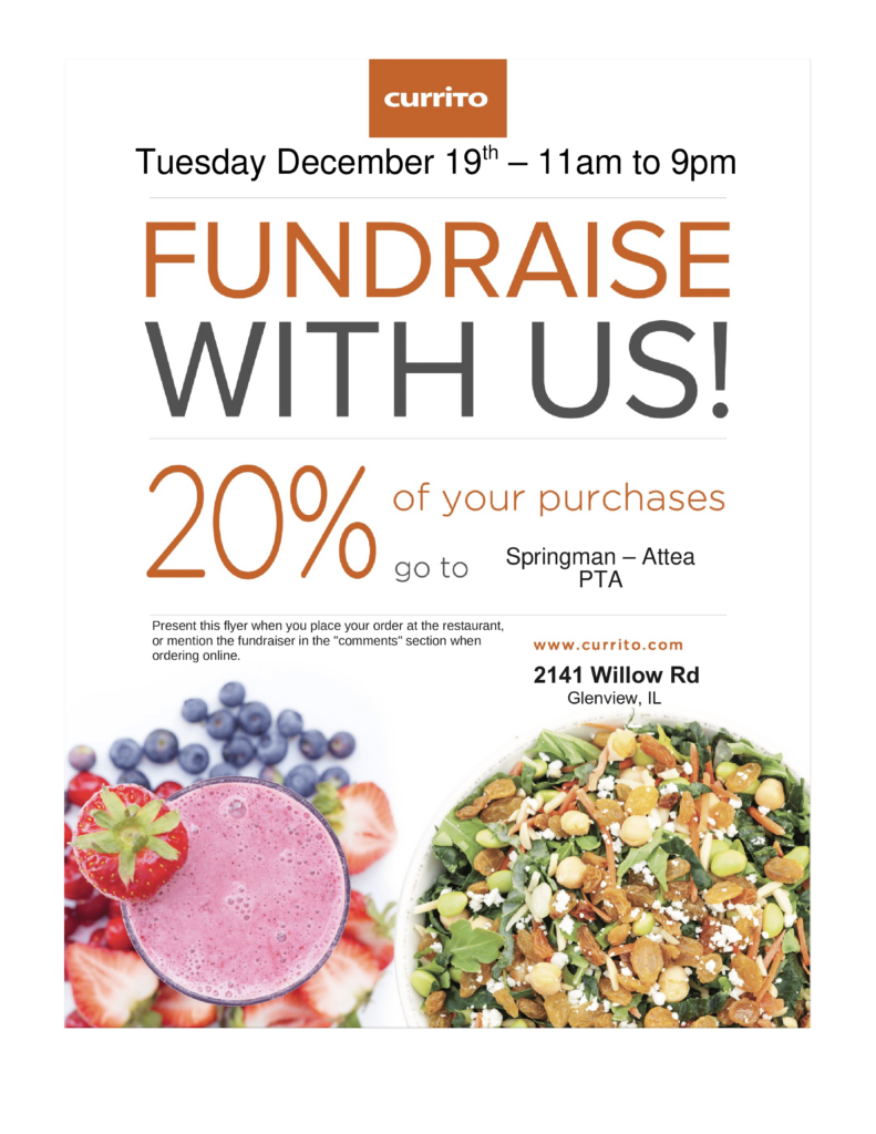 Currito, Tuesday, December 19, 2023.  11am-9pm.  FUndraise with Us!  20% of your purchases go to the SPringman-Attea PTA.  Present this flyer when you place your order at the restaurant, or mention the fundraiser in the "comments" section when ordering online.  www.currito.com  2141 Willow Rd, Glenview, IL  (Bottom of page:  picture of Berry Smoothie and a plate of nut-covered salad.)  