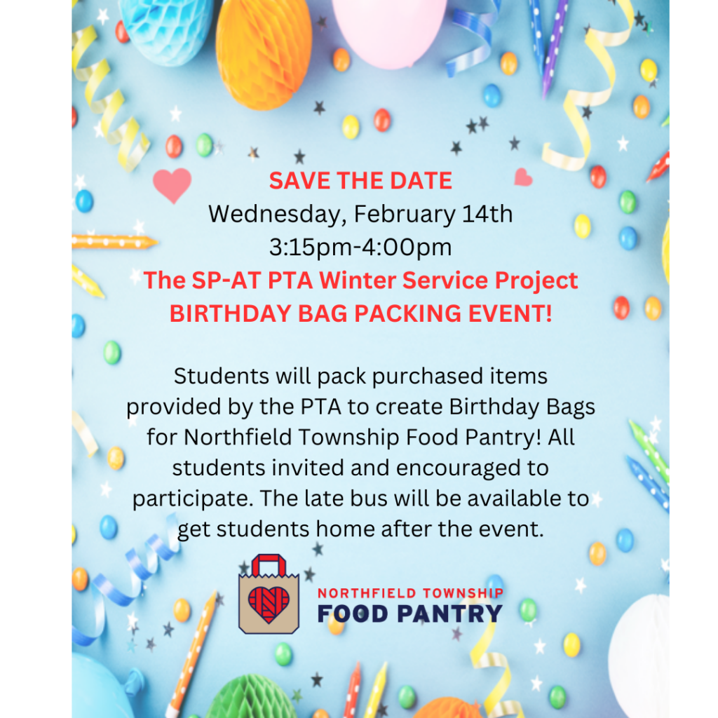 SAVE THE DATE
Wednesday, February 14th
3:15pm-4:00pm
The SP-AT PTA
Winter Service Project
BIRTHDAY BAG PACKING EVENT!
Students will pack purchased items provided by the PTA to create Birthday Bags for Northfield Township Food Pantry! All students invited and encouraged to participate. The late bus will be available to get students home after the event. 