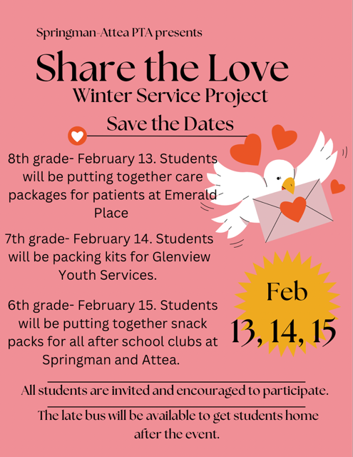 Attea Share the Love Winter Service Project Flyer - (Pink Background with black text, image of white bird carrying an envelope with a heart in  its beak, with more red hearts surrounding.) Text:
Springman-Attea PTA Presents
SHARE THE LOVE Winter Service Project
SAVE THE DATES!  
8th Grade - Feb 13th, Stedents will be putting together care packages for patients at Emerald Place
7th Grade - Feb 14th - Students will be packing kits for Glenview Youth Service. 
6th Grade - February 15th - Students will be putting together snack packs for all after school clubs at Springman and Attea.  

All Students are invited and encouraged to participate.  The late bus will be available to get students home after the event.  