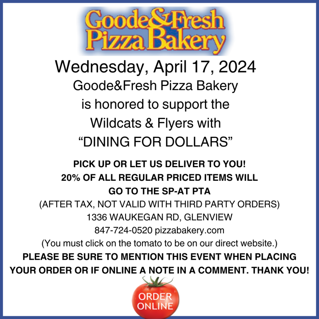Goode&Fresh Pizza Bakery (with logo at top)  Wednesday, April 17, 2024
Goode&Fresh is honored to support the Wildcats & Flyers with Dining for Dollars.  Pick up or let us deliver to You!  20% of all Regular priced items will go to the SP-AT PTA  (After Tax.  Not valid with third party orders.)  1336 Waukegan Rd, Glenview  847-724-0520  pizzabakery.com  (For online orders, you must click on the tomato.)  Please be sure to mention this even when placing your order or if online a note in a comment.  Thank you! 